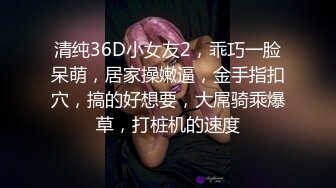 清纯36D小女友2，乖巧一脸呆萌，居家操嫩逼，金手指扣穴，搞的好想要，大屌骑乘爆草，打桩机的速度