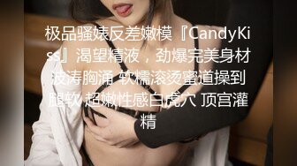 极品骚婊反差嫩模『CandyKiss』渴望精液，劲爆完美身材波涛胸涌 软糯滚烫蜜道操到腿软 超嫩性感白虎穴 顶宫灌精