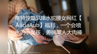 推特性瘾SUB水蛇腰女网红【AliciaAub】福利，一个会喷水的小女孩，勇挑黑人大肉棒