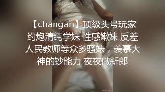 【changan】顶级头号玩家约炮清纯学妹 性感嫩妹 反差人民教师等众多骚婊，羡慕大神的钞能力 夜夜做新郎