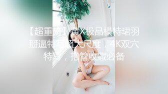 【超重磅】黄X极品模特珺羽 掰逼特写超大尺度，4K双穴特写，撸管收藏必备