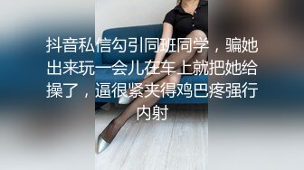 抖音私信勾引同班同学，骗她出来玩一会儿在车上就把她给操了，逼很紧夹得鸡巴疼强行内射