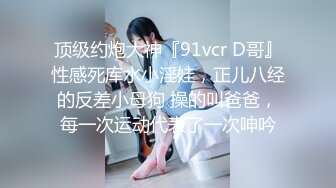 顶级约炮大神『91vcr D哥』性感死库水小淫娃，正儿八经的反差小母狗 操的叫爸爸，每一次运动代表了一次呻吟