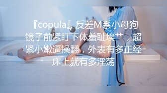 『copula』反差M系小母狗镜子前紧盯下体羞耻埃艹，超紧小嫩逼操翻，外表有多正经床上就有多淫荡