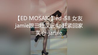 【ED MOSAIC】ed-58 女友jamie跟三壮汉玩4p赶紧回家关心-jamie