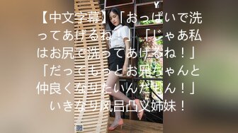 【中文字幕】「おっぱいで洗ってあげるね！」「じゃあ私はお尻で洗ってあげるね！」「だってもっとお兄ちゃんと仲良くなりたいんだもん！」いきなり风吕凸义姉妹！