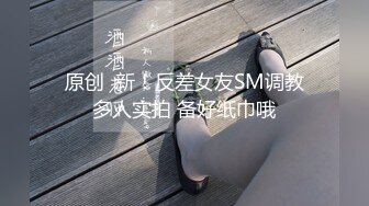 原创  新！反差女友SM调教多人实拍 备好纸巾哦