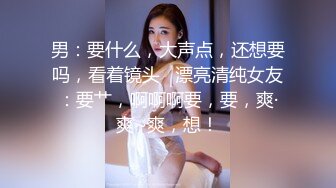 男：要什么，大声点，还想要吗，看着镜头   漂亮清纯女友：要艹，啊啊啊要，要，爽·爽~爽，想！