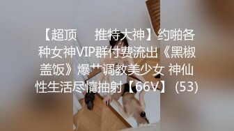 【超顶❤️推特大神】约啪各种女神VIP群付费流出《黑椒盖饭》爆艹调教美少女 神仙性生活尽情抽射【66V】 (53)