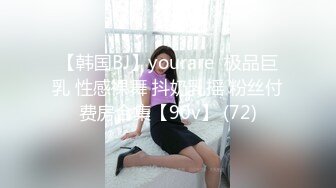 【韩国BJ】yourare  极品巨乳 性感裸舞 抖奶乳摇 粉丝付费房合集【90v】 (72)