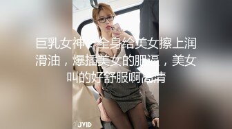 巨乳女神！全身给美女擦上润滑油，爆插美女的肥逼，美女叫的好舒服啊高清