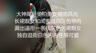 大神尾随偷拍美女裙底风光 长裙靓女和闺蜜逛街灰色窄内漏出逼形一条线灰色长裙靓女独自逛街白色内内性感可爱