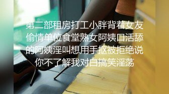 第二部租房打工小胖背着女友偷情单位食堂熟女阿姨口活舔的阿姨淫叫想用手抠被拒绝说你不了解我对白搞笑淫荡