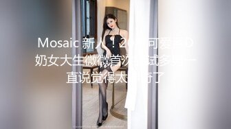 Mosaic 新人！20岁可爱系D奶女大生微微首次尝试多男一直说觉得太神奇了