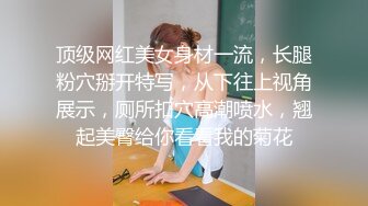 顶级网红美女身材一流，长腿粉穴掰开特写，从下往上视角展示，厕所扣穴高潮喷水，翘起美臀给你看看我的菊花