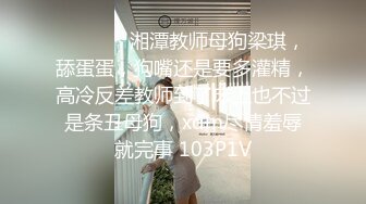 ⚫️⚫️✿湘潭教师母狗梁琪，舔蛋蛋，狗嘴还是要多灌精，高冷反差教师到了床上也不过是条丑母狗，xdm尽情羞辱就完事 103P1V