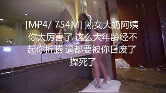 [MP4/ 754M] 熟女大奶阿姨 你太厉害了 这么大年龄经不起你折腾 逼都要被你日废了 操死了