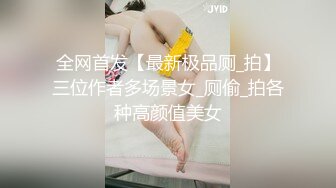 全网首发【最新极品厕_拍】三位作者多场景女_厕偷_拍各种高颜值美女