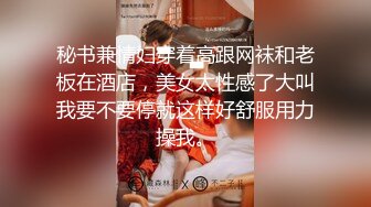 秘书兼情妇穿着高跟网袜和老板在酒店，美女太性感了大叫我要不要停就这样好舒服用力操我。