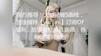 强烈推荐！大奶肥臀S曲线，顶级模特【yunjini】订阅OF福利，脸逼同框道具紫薇，各种淫荡高潮脸