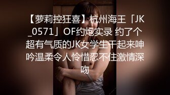 【萝莉控狂喜】杭州海王「JK_0571」OF约炮实录 约了个超有气质的JK女学生干起来呻吟温柔令人怜惜忍不住激情深吻