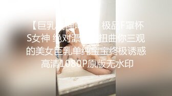 【巨乳女神降临】极品F罩杯S女神 绝对漂亮到扭曲你三观的美女巨乳单纯宝宝终极诱惑 高清1080P原版无水印