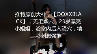 推特原创大神，【OOXXBLACK】，无毛嫩穴，23岁漂亮小姐姐，浴室内后入骚穴，精彩刺激强推