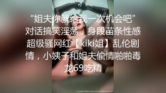 “姐夫你就给我一次机会吧”对话搞笑淫荡，身段苗条性感超级骚网红【kiki姐】乱伦剧情，小姨子和姐夫偸情啪啪毒龙69吃精