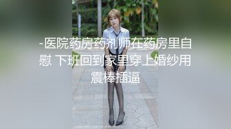 -医院药房药剂师在药房里自慰 下班回到家里穿上婚纱用震棒插逼