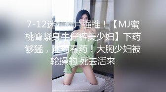 7-12迷奸新片强推！【MJ蜜桃臀紧身牛仔裤美少妇】下药够猛，迷药春药！大胸少妇被轮操的 死去活来