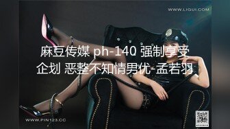 麻豆传媒 ph-140 强制享受企划 恶整不知情男优-孟若羽