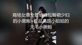 商场女厕全景偷拍包臀裙少妇的小黑鲍+极品高跟小姐姐的无毛小嫩鲍