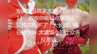 专操极品良家大神『Zsir8901』✿叔叔你能轻点操我么”操校花轻不了！大长腿嫩模 白嫩学妹 大波浪小护士众多反差婊