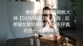 ⚫️⚫️推特字母圈顶级调教大神【DOM偏执狂】订阅，反差骚女接受各种SM虐待3P真的是一只非常听话