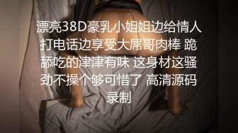 漂亮38D豪乳小姐姐边给情人打电话边享受大屌哥肉棒 跪舔吃的津津有味 这身材这骚劲不操个够可惜了 高清源码录制