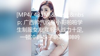 [MP4/ 481M]&nbsp;&nbsp; 广西帅气纹身小哥啪啪学生制服女友,年轻人战力十足,一顿冲刺,妹子啊啊的呻吟