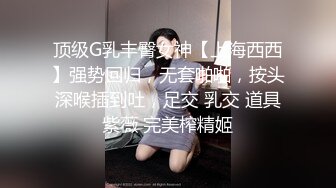 顶级G乳丰臀女神【上海西西】强势回归，无套啪啪，按头深喉插到吐，足交 乳交 道具紫薇 完美榨精姬