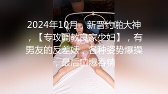 2024年10月，新晋约啪大神，【专攻调教良家少妇】，有男友的反差婊，各种姿势爆操，最后口爆吞精