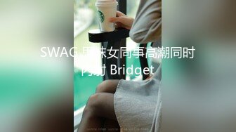 SWAG 思袜女同事高潮同时内射 Bridget