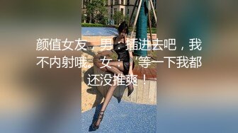 颜值女友，男：插进去吧，我不内射哦。女：‘等一下我都还没推爽！