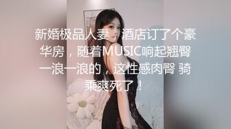 新婚极品人妻，酒店订了个豪华房，随着MUSIC响起翘臀一浪一浪的，这性感肉臀 骑乘爽死了！