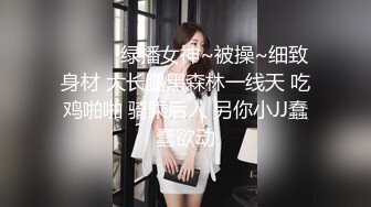 ❤️❤️绿播女神~被操~细致身材 大长腿黑森林一线天 吃鸡啪啪 骑乘后入 另你小JJ蠢蠢欲动