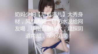 奶妈少妇【草莓洛儿】大秀身材，风靡肉臀，挤奶水说给网友喝，手指自慰插穴，窥探阴道内部，深不见底！