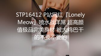 STP16412 P站网红『LonelyMeow』喷水战洋屌 超高颜值极品完美身材 被大鸡巴干的不要不要的