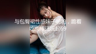 与包臀裙性感妹子啪啪，跪着吃肉棒还玩起69