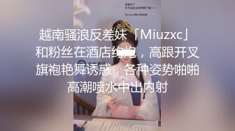 越南骚浪反差妹「Miuzxc」和粉丝在酒店约炮，高跟开叉旗袍艳舞诱惑，各种姿势啪啪高潮喷水中出内射