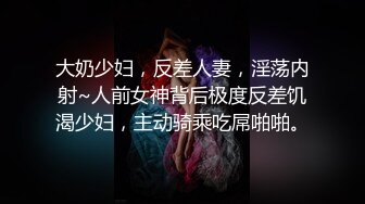 大奶少妇，反差人妻，淫荡内射~人前女神背后极度反差饥渴少妇，主动骑乘吃屌啪啪。