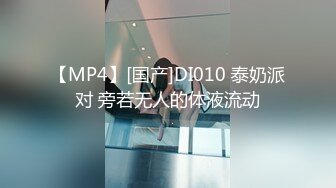 【MP4】[国产]DI010 泰奶派对 旁若无人的体液流动