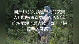 国产TS系列颜值很高的艾美人和姐妹跟直男玩双飞 轮流吃鸡舔硬了后入被干直叫“快操我的骚逼”