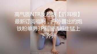 高气质NTR反差婊【折耳根】最新订阅福利，户外露出约炮铁粉单男3P制服诱惑生猛上下齐开